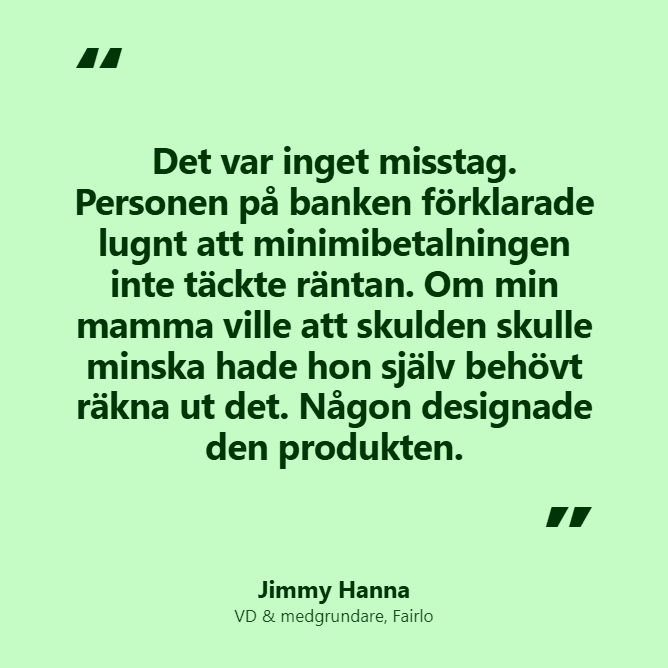 Jimmy Hanna, citat: "Det var inget misstag. Personen på bnken förklarade lugnt att minimibetalningen inte täckte räntan. Om min mamma ville att skulden skulle minska hade hon själv behövt räkna ut det. Någon designade den produkten."